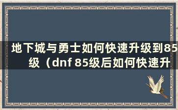 地下城与勇士如何快速升级到85级（dnf 85级后如何快速升级）